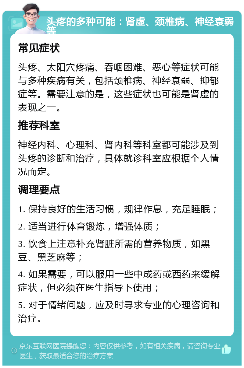 头疼的多种可能：肾虚、颈椎病、神经衰弱等 常见症状 头疼、太阳穴疼痛、吞咽困难、恶心等症状可能与多种疾病有关，包括颈椎病、神经衰弱、抑郁症等。需要注意的是，这些症状也可能是肾虚的表现之一。 推荐科室 神经内科、心理科、肾内科等科室都可能涉及到头疼的诊断和治疗，具体就诊科室应根据个人情况而定。 调理要点 1. 保持良好的生活习惯，规律作息，充足睡眠； 2. 适当进行体育锻炼，增强体质； 3. 饮食上注意补充肾脏所需的营养物质，如黑豆、黑芝麻等； 4. 如果需要，可以服用一些中成药或西药来缓解症状，但必须在医生指导下使用； 5. 对于情绪问题，应及时寻求专业的心理咨询和治疗。