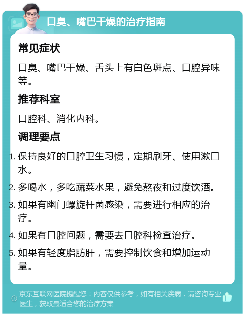 口臭、嘴巴干燥的治疗指南 常见症状 口臭、嘴巴干燥、舌头上有白色斑点、口腔异味等。 推荐科室 口腔科、消化内科。 调理要点 保持良好的口腔卫生习惯，定期刷牙、使用漱口水。 多喝水，多吃蔬菜水果，避免熬夜和过度饮酒。 如果有幽门螺旋杆菌感染，需要进行相应的治疗。 如果有口腔问题，需要去口腔科检查治疗。 如果有轻度脂肪肝，需要控制饮食和增加运动量。