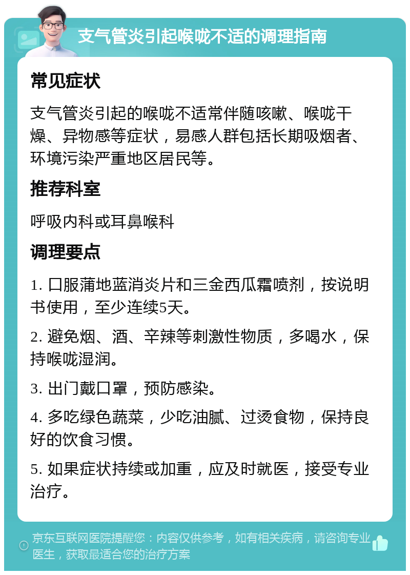 支气管炎引起喉咙不适的调理指南 常见症状 支气管炎引起的喉咙不适常伴随咳嗽、喉咙干燥、异物感等症状，易感人群包括长期吸烟者、环境污染严重地区居民等。 推荐科室 呼吸内科或耳鼻喉科 调理要点 1. 口服蒲地蓝消炎片和三金西瓜霜喷剂，按说明书使用，至少连续5天。 2. 避免烟、酒、辛辣等刺激性物质，多喝水，保持喉咙湿润。 3. 出门戴口罩，预防感染。 4. 多吃绿色蔬菜，少吃油腻、过烫食物，保持良好的饮食习惯。 5. 如果症状持续或加重，应及时就医，接受专业治疗。