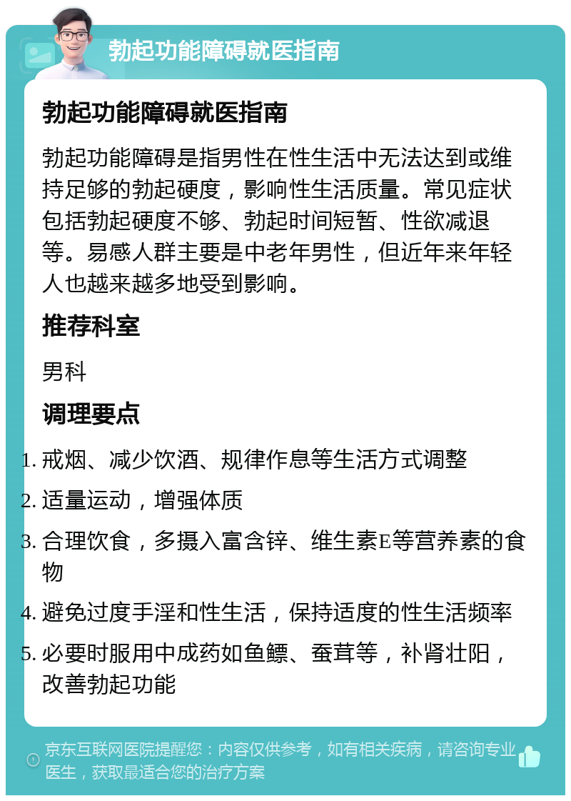 勃起功能障碍就医指南 勃起功能障碍就医指南 勃起功能障碍是指男性在性生活中无法达到或维持足够的勃起硬度，影响性生活质量。常见症状包括勃起硬度不够、勃起时间短暂、性欲减退等。易感人群主要是中老年男性，但近年来年轻人也越来越多地受到影响。 推荐科室 男科 调理要点 戒烟、减少饮酒、规律作息等生活方式调整 适量运动，增强体质 合理饮食，多摄入富含锌、维生素E等营养素的食物 避免过度手淫和性生活，保持适度的性生活频率 必要时服用中成药如鱼鳔、蚕茸等，补肾壮阳，改善勃起功能