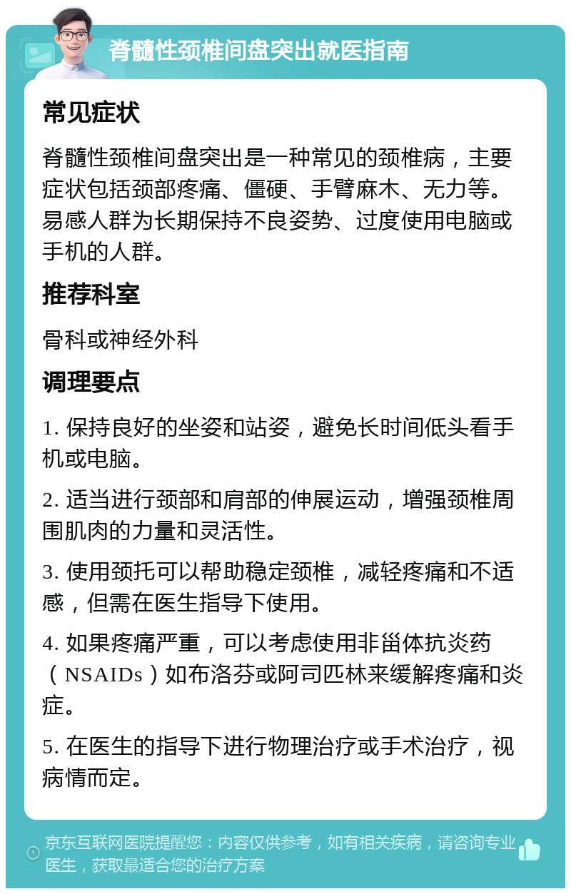 脊髓性颈椎间盘突出就医指南 常见症状 脊髓性颈椎间盘突出是一种常见的颈椎病，主要症状包括颈部疼痛、僵硬、手臂麻木、无力等。易感人群为长期保持不良姿势、过度使用电脑或手机的人群。 推荐科室 骨科或神经外科 调理要点 1. 保持良好的坐姿和站姿，避免长时间低头看手机或电脑。 2. 适当进行颈部和肩部的伸展运动，增强颈椎周围肌肉的力量和灵活性。 3. 使用颈托可以帮助稳定颈椎，减轻疼痛和不适感，但需在医生指导下使用。 4. 如果疼痛严重，可以考虑使用非甾体抗炎药（NSAIDs）如布洛芬或阿司匹林来缓解疼痛和炎症。 5. 在医生的指导下进行物理治疗或手术治疗，视病情而定。