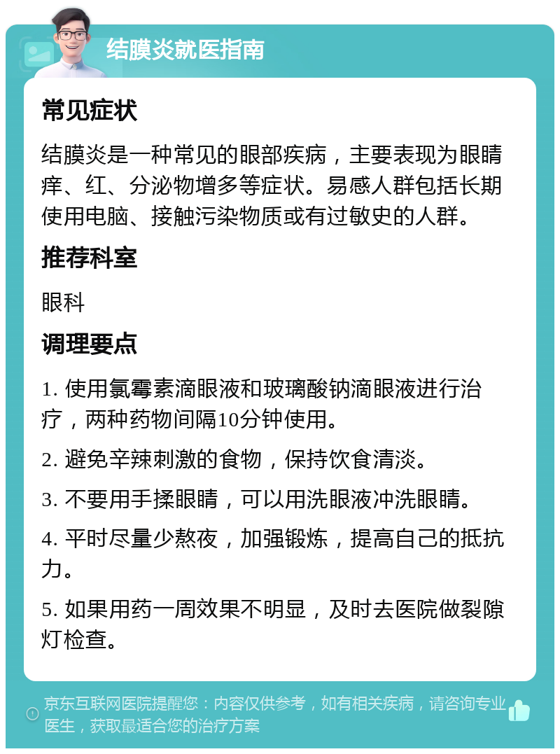 结膜炎就医指南 常见症状 结膜炎是一种常见的眼部疾病，主要表现为眼睛痒、红、分泌物增多等症状。易感人群包括长期使用电脑、接触污染物质或有过敏史的人群。 推荐科室 眼科 调理要点 1. 使用氯霉素滴眼液和玻璃酸钠滴眼液进行治疗，两种药物间隔10分钟使用。 2. 避免辛辣刺激的食物，保持饮食清淡。 3. 不要用手揉眼睛，可以用洗眼液冲洗眼睛。 4. 平时尽量少熬夜，加强锻炼，提高自己的抵抗力。 5. 如果用药一周效果不明显，及时去医院做裂隙灯检查。