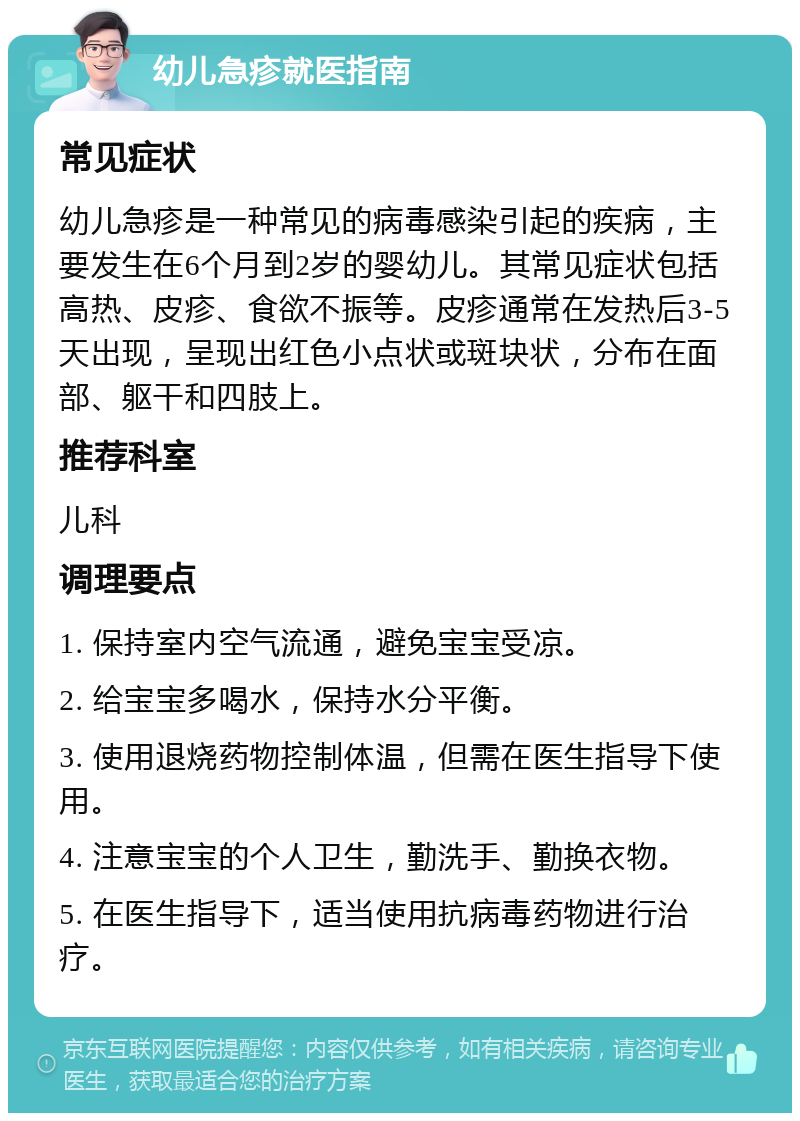 幼儿急疹就医指南 常见症状 幼儿急疹是一种常见的病毒感染引起的疾病，主要发生在6个月到2岁的婴幼儿。其常见症状包括高热、皮疹、食欲不振等。皮疹通常在发热后3-5天出现，呈现出红色小点状或斑块状，分布在面部、躯干和四肢上。 推荐科室 儿科 调理要点 1. 保持室内空气流通，避免宝宝受凉。 2. 给宝宝多喝水，保持水分平衡。 3. 使用退烧药物控制体温，但需在医生指导下使用。 4. 注意宝宝的个人卫生，勤洗手、勤换衣物。 5. 在医生指导下，适当使用抗病毒药物进行治疗。