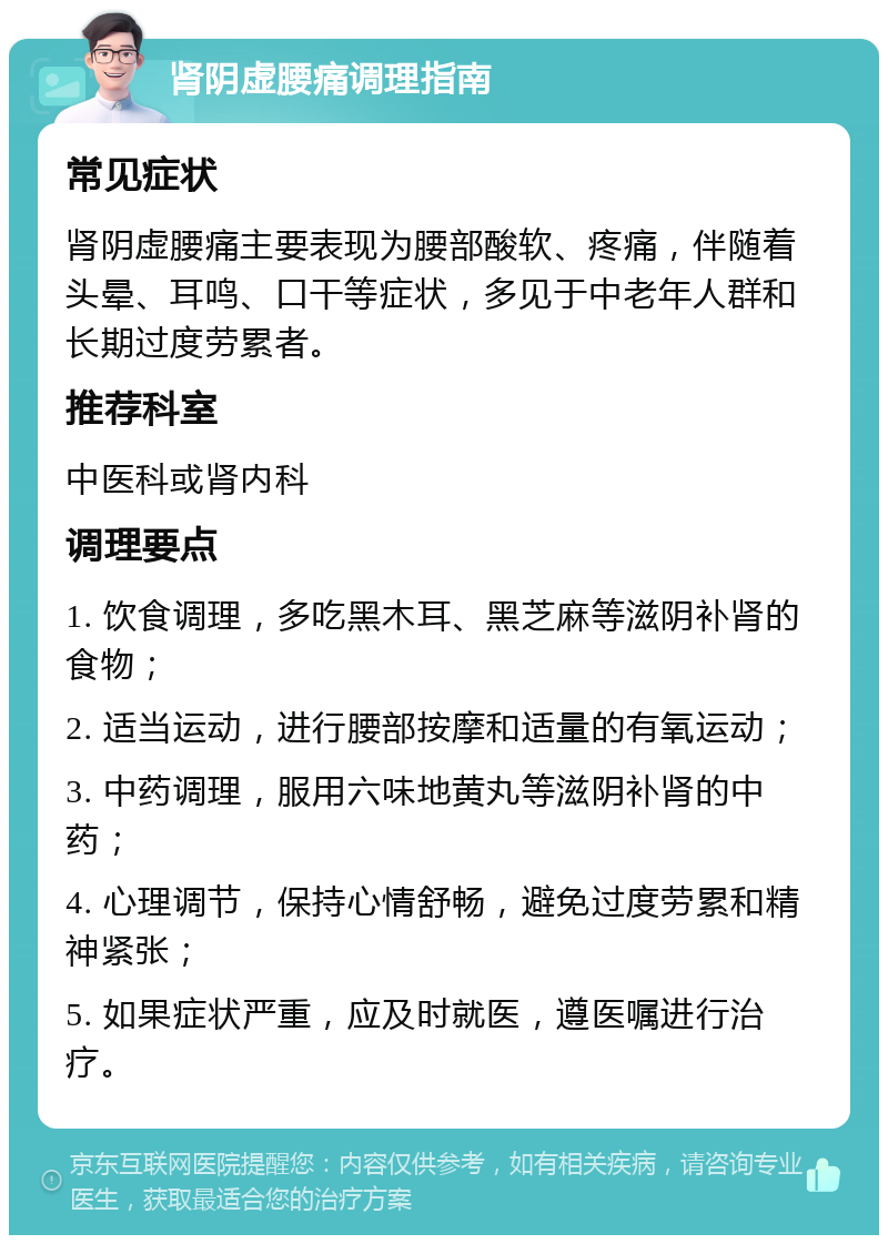 肾阴虚腰痛调理指南 常见症状 肾阴虚腰痛主要表现为腰部酸软、疼痛，伴随着头晕、耳鸣、口干等症状，多见于中老年人群和长期过度劳累者。 推荐科室 中医科或肾内科 调理要点 1. 饮食调理，多吃黑木耳、黑芝麻等滋阴补肾的食物； 2. 适当运动，进行腰部按摩和适量的有氧运动； 3. 中药调理，服用六味地黄丸等滋阴补肾的中药； 4. 心理调节，保持心情舒畅，避免过度劳累和精神紧张； 5. 如果症状严重，应及时就医，遵医嘱进行治疗。