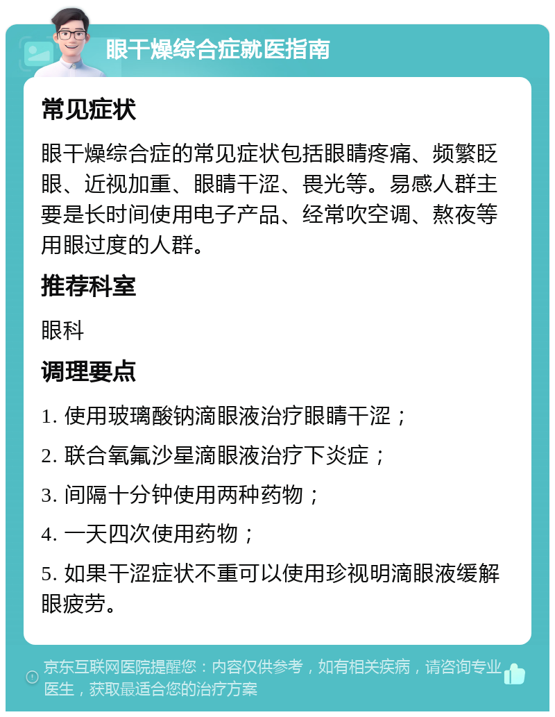 眼干燥综合症就医指南 常见症状 眼干燥综合症的常见症状包括眼睛疼痛、频繁眨眼、近视加重、眼睛干涩、畏光等。易感人群主要是长时间使用电子产品、经常吹空调、熬夜等用眼过度的人群。 推荐科室 眼科 调理要点 1. 使用玻璃酸钠滴眼液治疗眼睛干涩； 2. 联合氧氟沙星滴眼液治疗下炎症； 3. 间隔十分钟使用两种药物； 4. 一天四次使用药物； 5. 如果干涩症状不重可以使用珍视明滴眼液缓解眼疲劳。