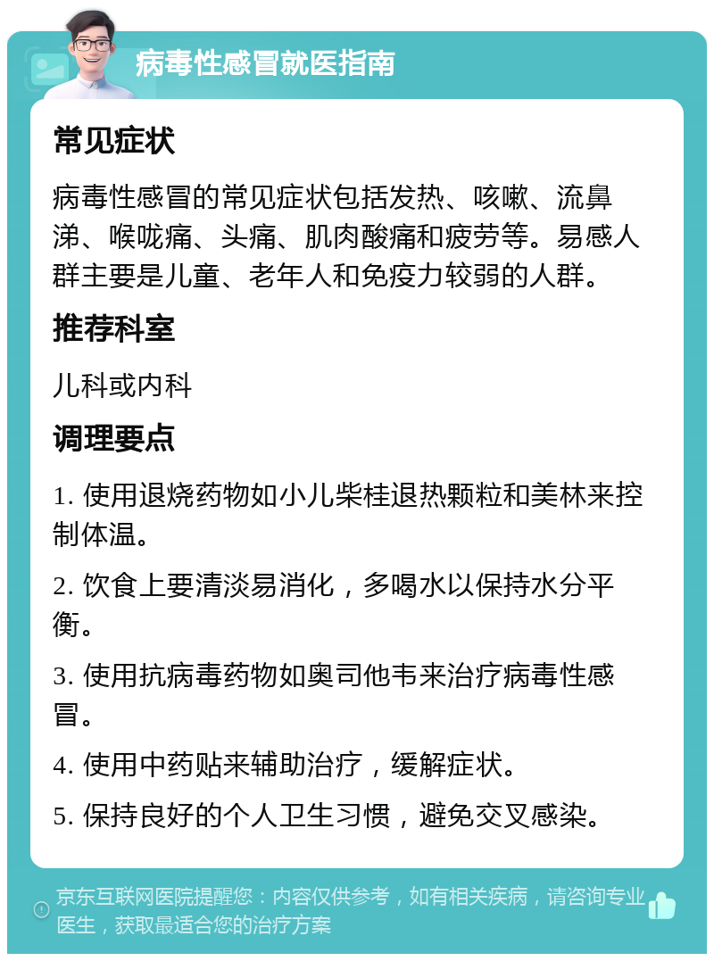 病毒性感冒就医指南 常见症状 病毒性感冒的常见症状包括发热、咳嗽、流鼻涕、喉咙痛、头痛、肌肉酸痛和疲劳等。易感人群主要是儿童、老年人和免疫力较弱的人群。 推荐科室 儿科或内科 调理要点 1. 使用退烧药物如小儿柴桂退热颗粒和美林来控制体温。 2. 饮食上要清淡易消化，多喝水以保持水分平衡。 3. 使用抗病毒药物如奥司他韦来治疗病毒性感冒。 4. 使用中药贴来辅助治疗，缓解症状。 5. 保持良好的个人卫生习惯，避免交叉感染。