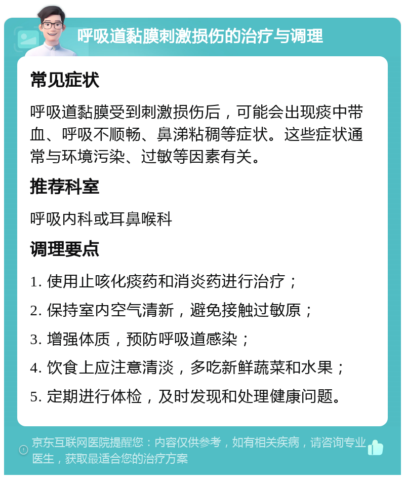 呼吸道黏膜刺激损伤的治疗与调理 常见症状 呼吸道黏膜受到刺激损伤后，可能会出现痰中带血、呼吸不顺畅、鼻涕粘稠等症状。这些症状通常与环境污染、过敏等因素有关。 推荐科室 呼吸内科或耳鼻喉科 调理要点 1. 使用止咳化痰药和消炎药进行治疗； 2. 保持室内空气清新，避免接触过敏原； 3. 增强体质，预防呼吸道感染； 4. 饮食上应注意清淡，多吃新鲜蔬菜和水果； 5. 定期进行体检，及时发现和处理健康问题。