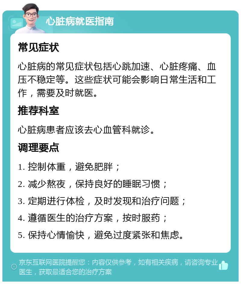 心脏病就医指南 常见症状 心脏病的常见症状包括心跳加速、心脏疼痛、血压不稳定等。这些症状可能会影响日常生活和工作，需要及时就医。 推荐科室 心脏病患者应该去心血管科就诊。 调理要点 1. 控制体重，避免肥胖； 2. 减少熬夜，保持良好的睡眠习惯； 3. 定期进行体检，及时发现和治疗问题； 4. 遵循医生的治疗方案，按时服药； 5. 保持心情愉快，避免过度紧张和焦虑。