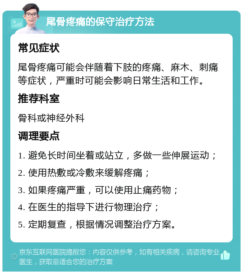 尾骨疼痛的保守治疗方法 常见症状 尾骨疼痛可能会伴随着下肢的疼痛、麻木、刺痛等症状，严重时可能会影响日常生活和工作。 推荐科室 骨科或神经外科 调理要点 1. 避免长时间坐着或站立，多做一些伸展运动； 2. 使用热敷或冷敷来缓解疼痛； 3. 如果疼痛严重，可以使用止痛药物； 4. 在医生的指导下进行物理治疗； 5. 定期复查，根据情况调整治疗方案。