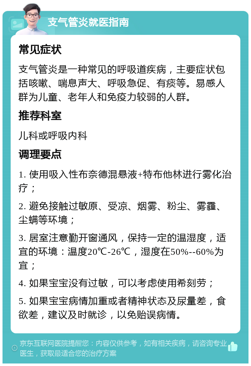 支气管炎就医指南 常见症状 支气管炎是一种常见的呼吸道疾病，主要症状包括咳嗽、喘息声大、呼吸急促、有痰等。易感人群为儿童、老年人和免疫力较弱的人群。 推荐科室 儿科或呼吸内科 调理要点 1. 使用吸入性布奈德混悬液+特布他林进行雾化治疗； 2. 避免接触过敏原、受凉、烟雾、粉尘、雾霾、尘螨等环境； 3. 居室注意勤开窗通风，保持一定的温湿度，适宜的环境：温度20℃-26℃，湿度在50%--60%为宜； 4. 如果宝宝没有过敏，可以考虑使用希刻劳； 5. 如果宝宝病情加重或者精神状态及尿量差，食欲差，建议及时就诊，以免贻误病情。