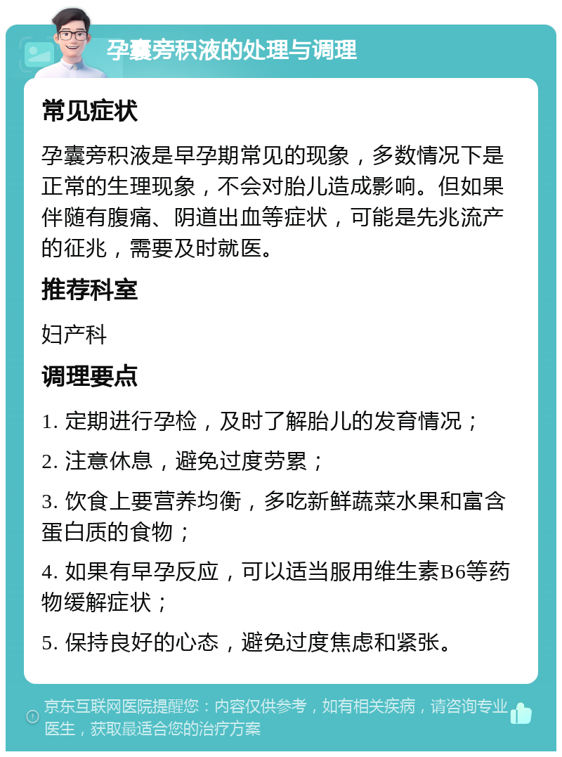 孕囊旁积液的处理与调理 常见症状 孕囊旁积液是早孕期常见的现象，多数情况下是正常的生理现象，不会对胎儿造成影响。但如果伴随有腹痛、阴道出血等症状，可能是先兆流产的征兆，需要及时就医。 推荐科室 妇产科 调理要点 1. 定期进行孕检，及时了解胎儿的发育情况； 2. 注意休息，避免过度劳累； 3. 饮食上要营养均衡，多吃新鲜蔬菜水果和富含蛋白质的食物； 4. 如果有早孕反应，可以适当服用维生素B6等药物缓解症状； 5. 保持良好的心态，避免过度焦虑和紧张。