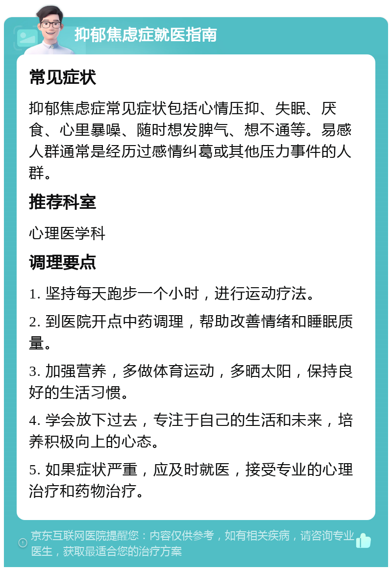 抑郁焦虑症就医指南 常见症状 抑郁焦虑症常见症状包括心情压抑、失眠、厌食、心里暴噪、随时想发脾气、想不通等。易感人群通常是经历过感情纠葛或其他压力事件的人群。 推荐科室 心理医学科 调理要点 1. 坚持每天跑步一个小时，进行运动疗法。 2. 到医院开点中药调理，帮助改善情绪和睡眠质量。 3. 加强营养，多做体育运动，多晒太阳，保持良好的生活习惯。 4. 学会放下过去，专注于自己的生活和未来，培养积极向上的心态。 5. 如果症状严重，应及时就医，接受专业的心理治疗和药物治疗。