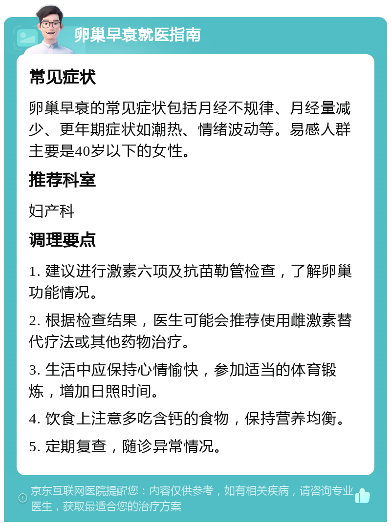 卵巢早衰就医指南 常见症状 卵巢早衰的常见症状包括月经不规律、月经量减少、更年期症状如潮热、情绪波动等。易感人群主要是40岁以下的女性。 推荐科室 妇产科 调理要点 1. 建议进行激素六项及抗苗勒管检查，了解卵巢功能情况。 2. 根据检查结果，医生可能会推荐使用雌激素替代疗法或其他药物治疗。 3. 生活中应保持心情愉快，参加适当的体育锻炼，增加日照时间。 4. 饮食上注意多吃含钙的食物，保持营养均衡。 5. 定期复查，随诊异常情况。