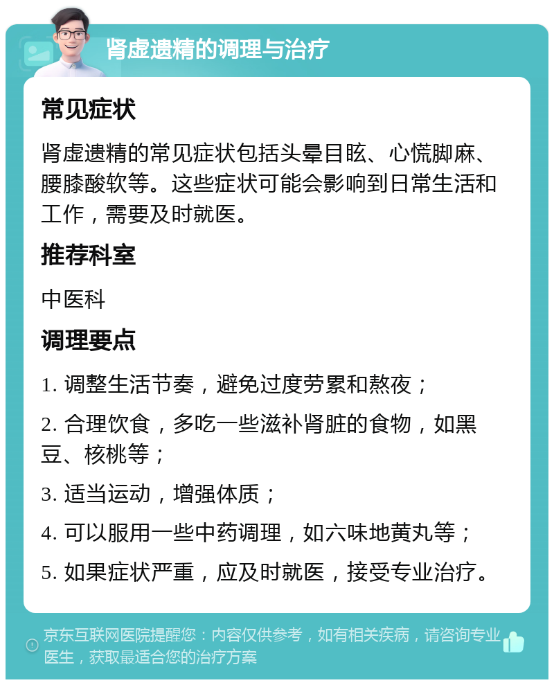 肾虚遗精的调理与治疗 常见症状 肾虚遗精的常见症状包括头晕目眩、心慌脚麻、腰膝酸软等。这些症状可能会影响到日常生活和工作，需要及时就医。 推荐科室 中医科 调理要点 1. 调整生活节奏，避免过度劳累和熬夜； 2. 合理饮食，多吃一些滋补肾脏的食物，如黑豆、核桃等； 3. 适当运动，增强体质； 4. 可以服用一些中药调理，如六味地黄丸等； 5. 如果症状严重，应及时就医，接受专业治疗。