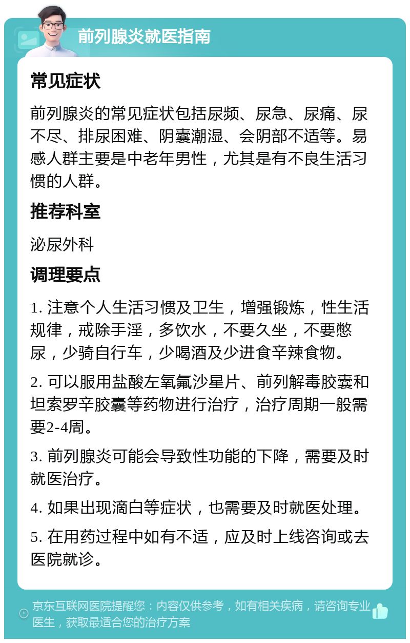 前列腺炎就医指南 常见症状 前列腺炎的常见症状包括尿频、尿急、尿痛、尿不尽、排尿困难、阴囊潮湿、会阴部不适等。易感人群主要是中老年男性，尤其是有不良生活习惯的人群。 推荐科室 泌尿外科 调理要点 1. 注意个人生活习惯及卫生，增强锻炼，性生活规律，戒除手淫，多饮水，不要久坐，不要憋尿，少骑自行车，少喝酒及少进食辛辣食物。 2. 可以服用盐酸左氧氟沙星片、前列解毒胶囊和坦索罗辛胶囊等药物进行治疗，治疗周期一般需要2-4周。 3. 前列腺炎可能会导致性功能的下降，需要及时就医治疗。 4. 如果出现滴白等症状，也需要及时就医处理。 5. 在用药过程中如有不适，应及时上线咨询或去医院就诊。