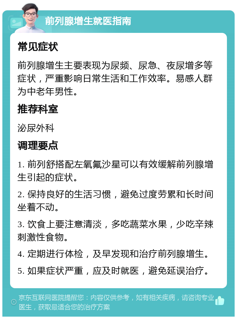 前列腺增生就医指南 常见症状 前列腺增生主要表现为尿频、尿急、夜尿增多等症状，严重影响日常生活和工作效率。易感人群为中老年男性。 推荐科室 泌尿外科 调理要点 1. 前列舒搭配左氧氟沙星可以有效缓解前列腺增生引起的症状。 2. 保持良好的生活习惯，避免过度劳累和长时间坐着不动。 3. 饮食上要注意清淡，多吃蔬菜水果，少吃辛辣刺激性食物。 4. 定期进行体检，及早发现和治疗前列腺增生。 5. 如果症状严重，应及时就医，避免延误治疗。