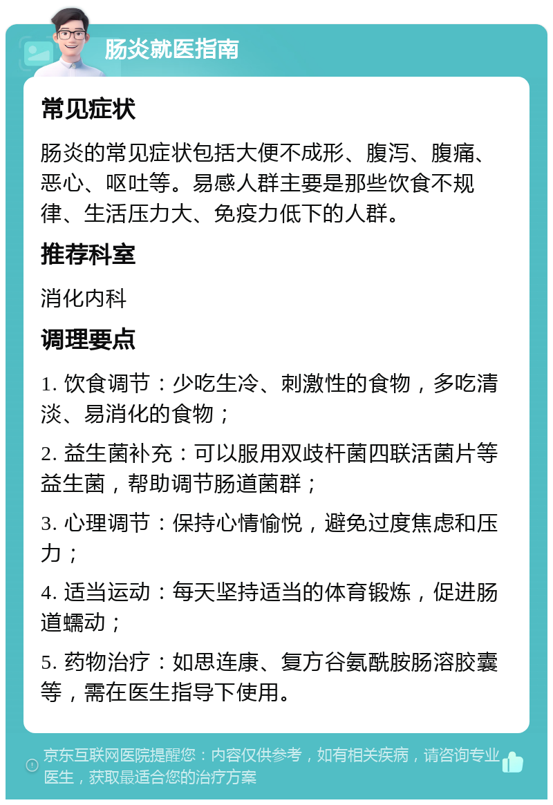 肠炎就医指南 常见症状 肠炎的常见症状包括大便不成形、腹泻、腹痛、恶心、呕吐等。易感人群主要是那些饮食不规律、生活压力大、免疫力低下的人群。 推荐科室 消化内科 调理要点 1. 饮食调节：少吃生冷、刺激性的食物，多吃清淡、易消化的食物； 2. 益生菌补充：可以服用双歧杆菌四联活菌片等益生菌，帮助调节肠道菌群； 3. 心理调节：保持心情愉悦，避免过度焦虑和压力； 4. 适当运动：每天坚持适当的体育锻炼，促进肠道蠕动； 5. 药物治疗：如思连康、复方谷氨酰胺肠溶胶囊等，需在医生指导下使用。