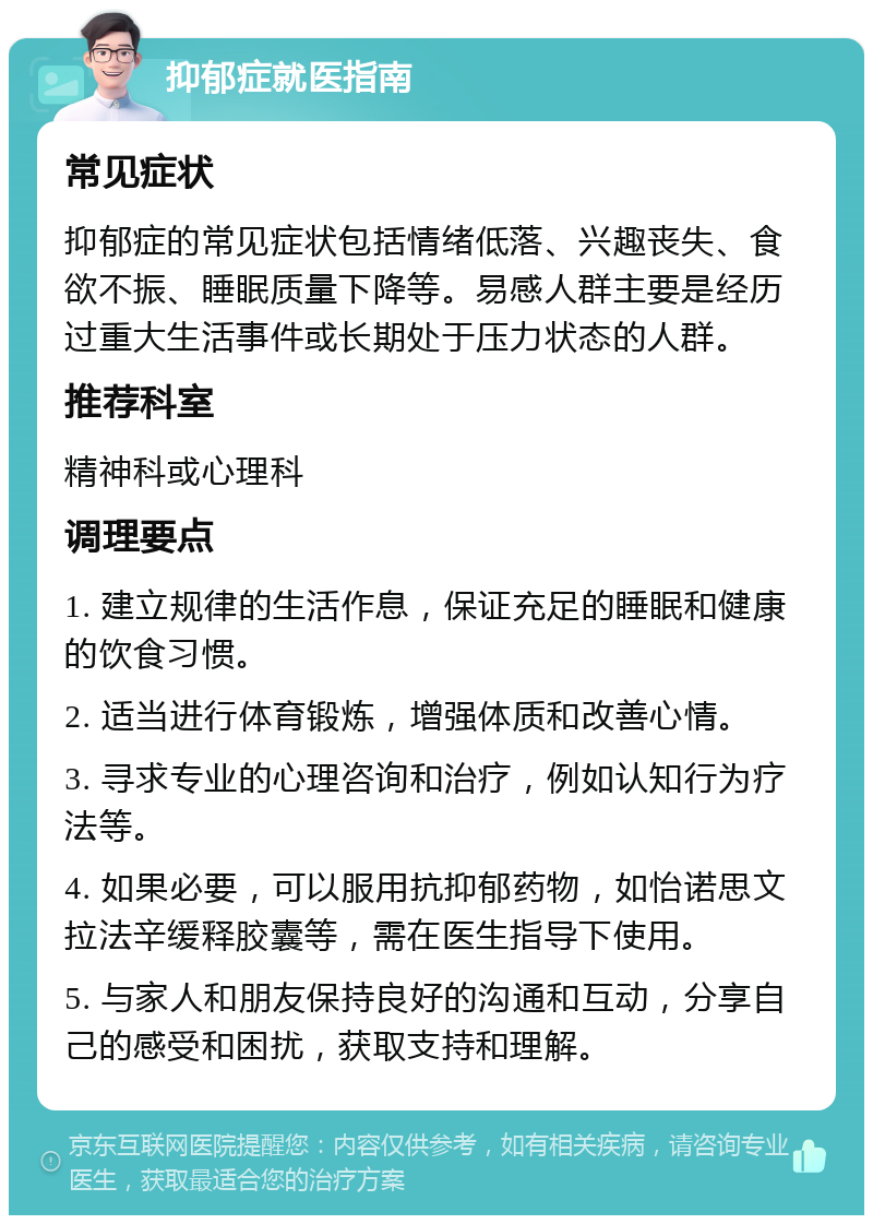 抑郁症就医指南 常见症状 抑郁症的常见症状包括情绪低落、兴趣丧失、食欲不振、睡眠质量下降等。易感人群主要是经历过重大生活事件或长期处于压力状态的人群。 推荐科室 精神科或心理科 调理要点 1. 建立规律的生活作息，保证充足的睡眠和健康的饮食习惯。 2. 适当进行体育锻炼，增强体质和改善心情。 3. 寻求专业的心理咨询和治疗，例如认知行为疗法等。 4. 如果必要，可以服用抗抑郁药物，如怡诺思文拉法辛缓释胶囊等，需在医生指导下使用。 5. 与家人和朋友保持良好的沟通和互动，分享自己的感受和困扰，获取支持和理解。