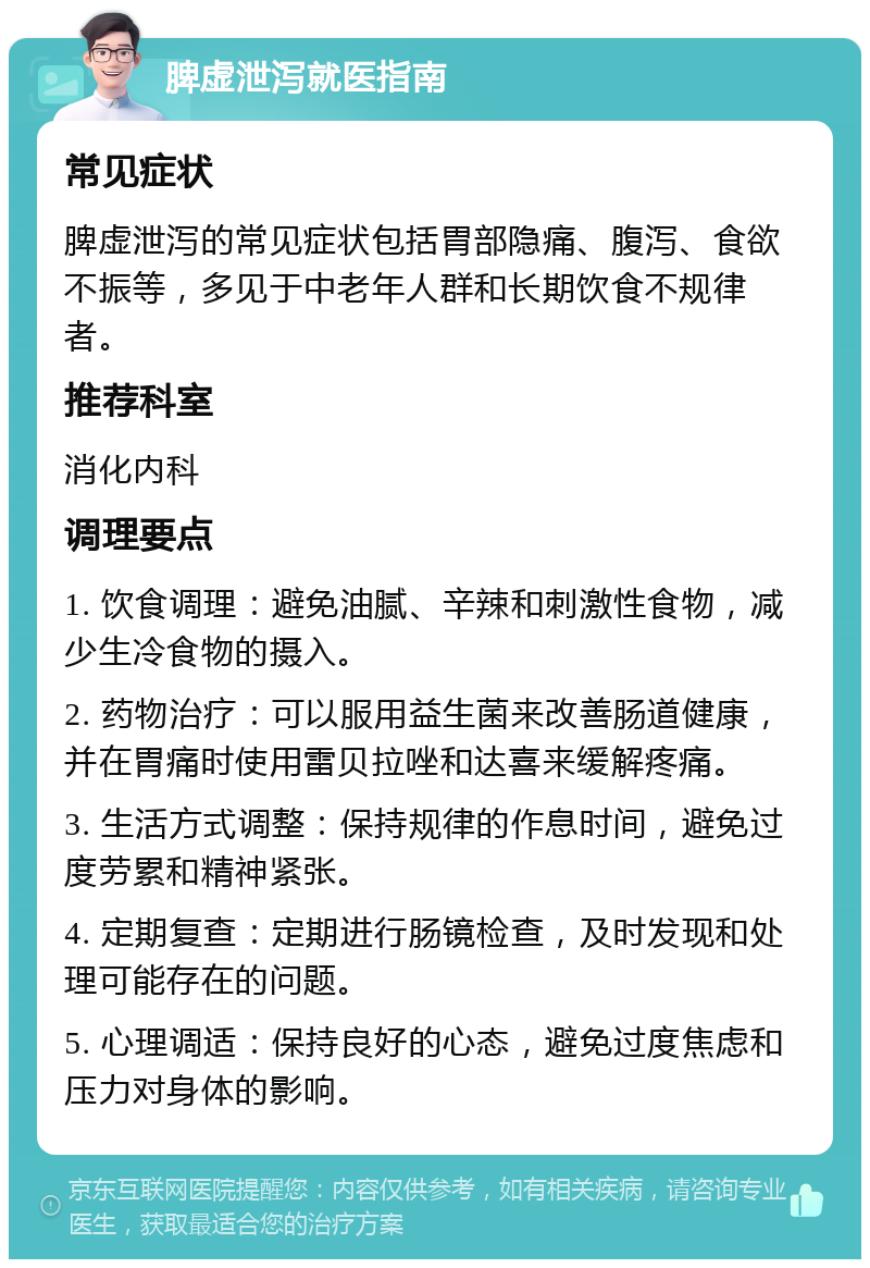 脾虚泄泻就医指南 常见症状 脾虚泄泻的常见症状包括胃部隐痛、腹泻、食欲不振等，多见于中老年人群和长期饮食不规律者。 推荐科室 消化内科 调理要点 1. 饮食调理：避免油腻、辛辣和刺激性食物，减少生冷食物的摄入。 2. 药物治疗：可以服用益生菌来改善肠道健康，并在胃痛时使用雷贝拉唑和达喜来缓解疼痛。 3. 生活方式调整：保持规律的作息时间，避免过度劳累和精神紧张。 4. 定期复查：定期进行肠镜检查，及时发现和处理可能存在的问题。 5. 心理调适：保持良好的心态，避免过度焦虑和压力对身体的影响。