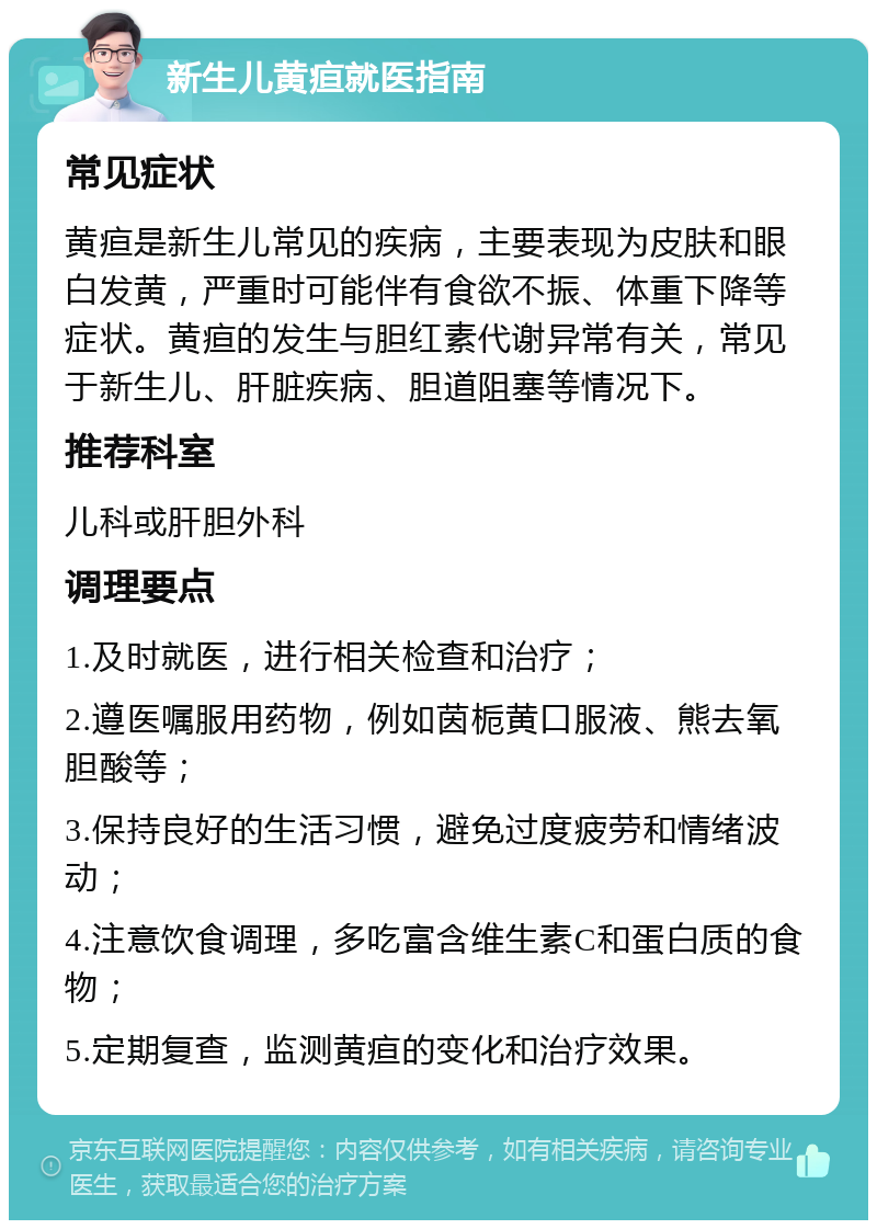 新生儿黄疸就医指南 常见症状 黄疸是新生儿常见的疾病，主要表现为皮肤和眼白发黄，严重时可能伴有食欲不振、体重下降等症状。黄疸的发生与胆红素代谢异常有关，常见于新生儿、肝脏疾病、胆道阻塞等情况下。 推荐科室 儿科或肝胆外科 调理要点 1.及时就医，进行相关检查和治疗； 2.遵医嘱服用药物，例如茵栀黄口服液、熊去氧胆酸等； 3.保持良好的生活习惯，避免过度疲劳和情绪波动； 4.注意饮食调理，多吃富含维生素C和蛋白质的食物； 5.定期复查，监测黄疸的变化和治疗效果。