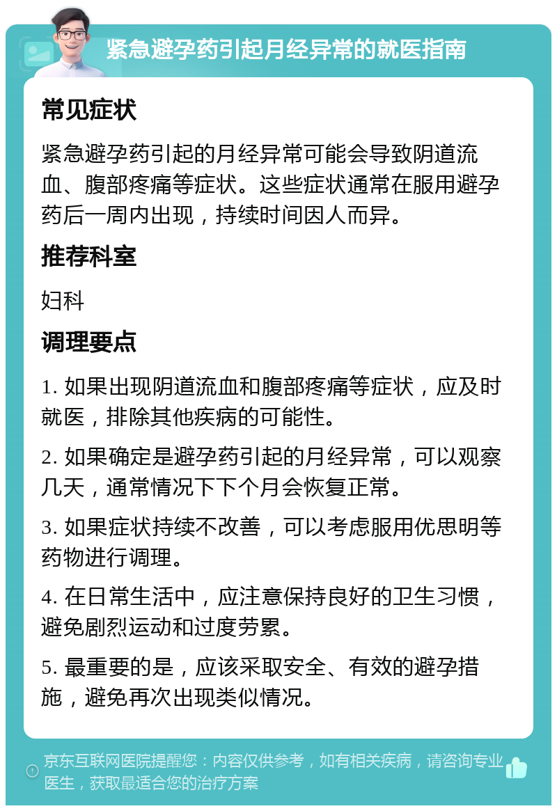 紧急避孕药引起月经异常的就医指南 常见症状 紧急避孕药引起的月经异常可能会导致阴道流血、腹部疼痛等症状。这些症状通常在服用避孕药后一周内出现，持续时间因人而异。 推荐科室 妇科 调理要点 1. 如果出现阴道流血和腹部疼痛等症状，应及时就医，排除其他疾病的可能性。 2. 如果确定是避孕药引起的月经异常，可以观察几天，通常情况下下个月会恢复正常。 3. 如果症状持续不改善，可以考虑服用优思明等药物进行调理。 4. 在日常生活中，应注意保持良好的卫生习惯，避免剧烈运动和过度劳累。 5. 最重要的是，应该采取安全、有效的避孕措施，避免再次出现类似情况。