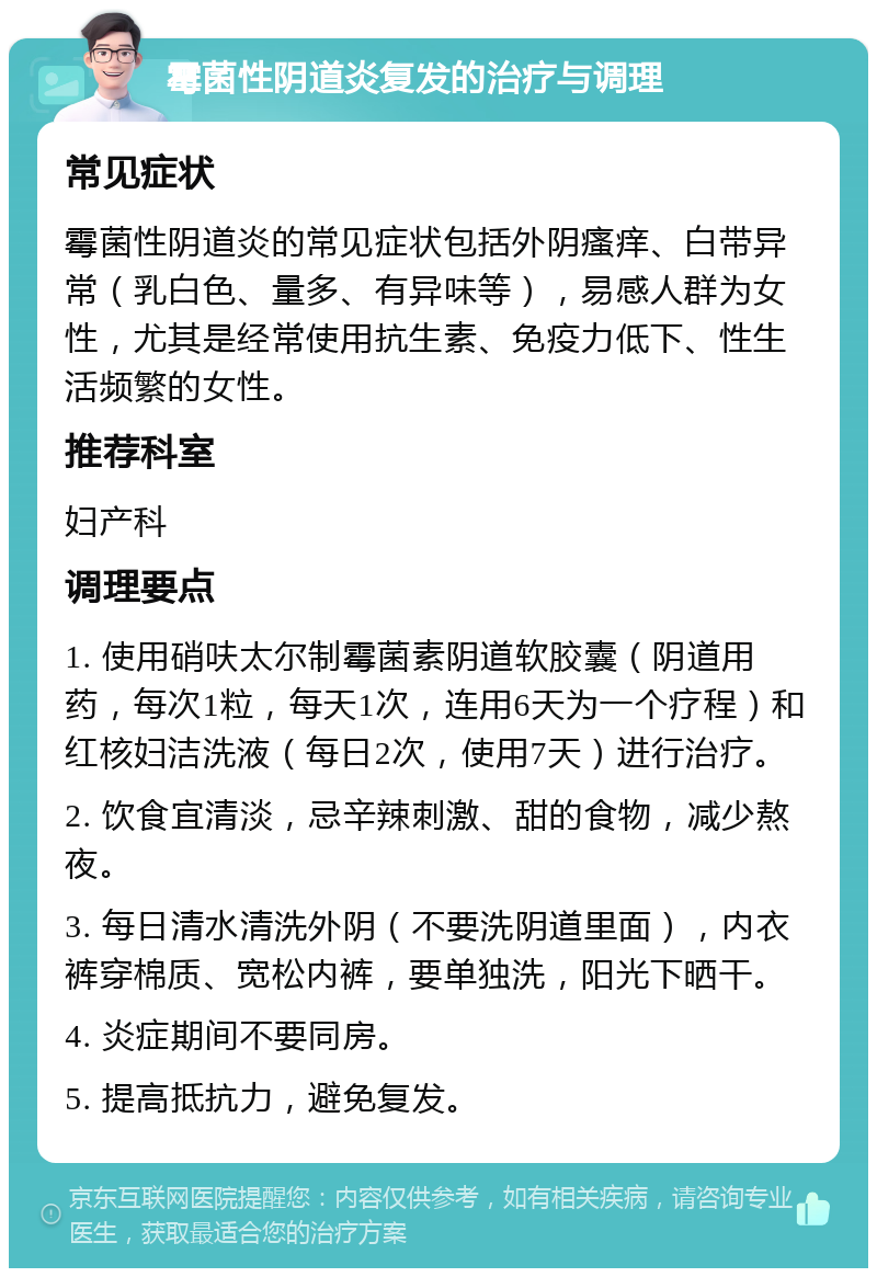 霉菌性阴道炎复发的治疗与调理 常见症状 霉菌性阴道炎的常见症状包括外阴瘙痒、白带异常（乳白色、量多、有异味等），易感人群为女性，尤其是经常使用抗生素、免疫力低下、性生活频繁的女性。 推荐科室 妇产科 调理要点 1. 使用硝呋太尔制霉菌素阴道软胶囊（阴道用药，每次1粒，每天1次，连用6天为一个疗程）和红核妇洁洗液（每日2次，使用7天）进行治疗。 2. 饮食宜清淡，忌辛辣刺激、甜的食物，减少熬夜。 3. 每日清水清洗外阴（不要洗阴道里面），内衣裤穿棉质、宽松内裤，要单独洗，阳光下晒干。 4. 炎症期间不要同房。 5. 提高抵抗力，避免复发。