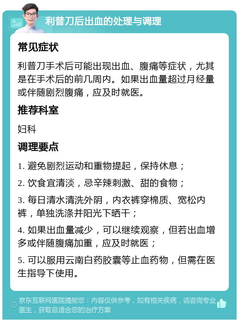 利普刀后出血的处理与调理 常见症状 利普刀手术后可能出现出血、腹痛等症状，尤其是在手术后的前几周内。如果出血量超过月经量或伴随剧烈腹痛，应及时就医。 推荐科室 妇科 调理要点 1. 避免剧烈运动和重物提起，保持休息； 2. 饮食宜清淡，忌辛辣刺激、甜的食物； 3. 每日清水清洗外阴，内衣裤穿棉质、宽松内裤，单独洗涤并阳光下晒干； 4. 如果出血量减少，可以继续观察，但若出血增多或伴随腹痛加重，应及时就医； 5. 可以服用云南白药胶囊等止血药物，但需在医生指导下使用。