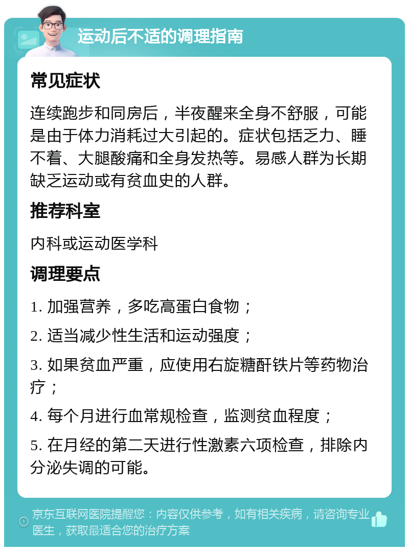 运动后不适的调理指南 常见症状 连续跑步和同房后，半夜醒来全身不舒服，可能是由于体力消耗过大引起的。症状包括乏力、睡不着、大腿酸痛和全身发热等。易感人群为长期缺乏运动或有贫血史的人群。 推荐科室 内科或运动医学科 调理要点 1. 加强营养，多吃高蛋白食物； 2. 适当减少性生活和运动强度； 3. 如果贫血严重，应使用右旋糖酐铁片等药物治疗； 4. 每个月进行血常规检查，监测贫血程度； 5. 在月经的第二天进行性激素六项检查，排除内分泌失调的可能。