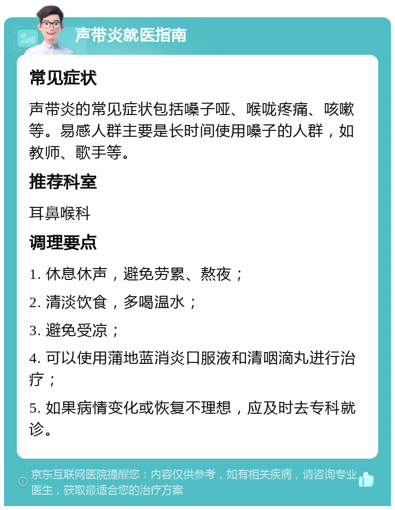 声带炎就医指南 常见症状 声带炎的常见症状包括嗓子哑、喉咙疼痛、咳嗽等。易感人群主要是长时间使用嗓子的人群，如教师、歌手等。 推荐科室 耳鼻喉科 调理要点 1. 休息休声，避免劳累、熬夜； 2. 清淡饮食，多喝温水； 3. 避免受凉； 4. 可以使用蒲地蓝消炎口服液和清咽滴丸进行治疗； 5. 如果病情变化或恢复不理想，应及时去专科就诊。