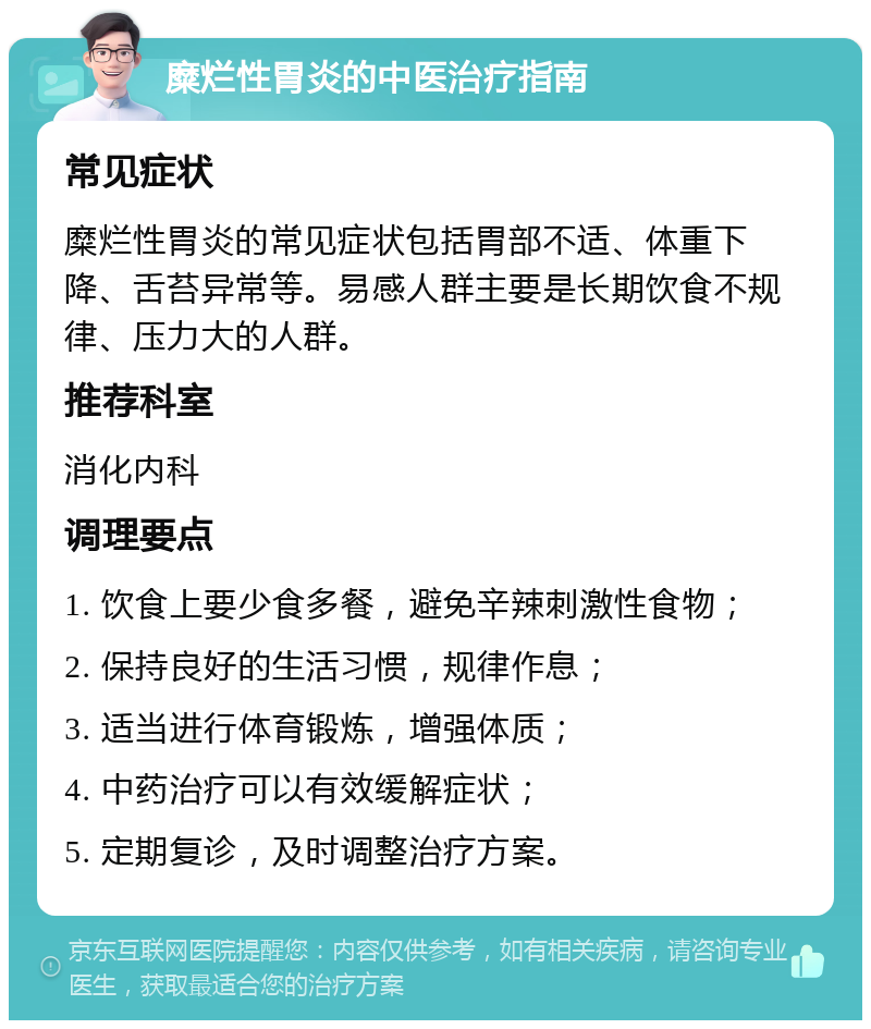 糜烂性胃炎的中医治疗指南 常见症状 糜烂性胃炎的常见症状包括胃部不适、体重下降、舌苔异常等。易感人群主要是长期饮食不规律、压力大的人群。 推荐科室 消化内科 调理要点 1. 饮食上要少食多餐，避免辛辣刺激性食物； 2. 保持良好的生活习惯，规律作息； 3. 适当进行体育锻炼，增强体质； 4. 中药治疗可以有效缓解症状； 5. 定期复诊，及时调整治疗方案。