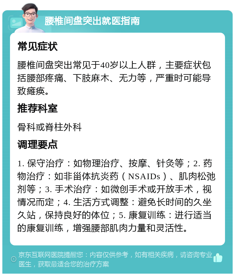 腰椎间盘突出就医指南 常见症状 腰椎间盘突出常见于40岁以上人群，主要症状包括腰部疼痛、下肢麻木、无力等，严重时可能导致瘫痪。 推荐科室 骨科或脊柱外科 调理要点 1. 保守治疗：如物理治疗、按摩、针灸等；2. 药物治疗：如非甾体抗炎药（NSAIDs）、肌肉松弛剂等；3. 手术治疗：如微创手术或开放手术，视情况而定；4. 生活方式调整：避免长时间的久坐久站，保持良好的体位；5. 康复训练：进行适当的康复训练，增强腰部肌肉力量和灵活性。