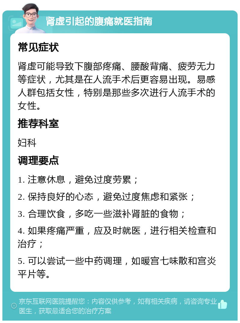 肾虚引起的腹痛就医指南 常见症状 肾虚可能导致下腹部疼痛、腰酸背痛、疲劳无力等症状，尤其是在人流手术后更容易出现。易感人群包括女性，特别是那些多次进行人流手术的女性。 推荐科室 妇科 调理要点 1. 注意休息，避免过度劳累； 2. 保持良好的心态，避免过度焦虑和紧张； 3. 合理饮食，多吃一些滋补肾脏的食物； 4. 如果疼痛严重，应及时就医，进行相关检查和治疗； 5. 可以尝试一些中药调理，如暖宫七味散和宫炎平片等。