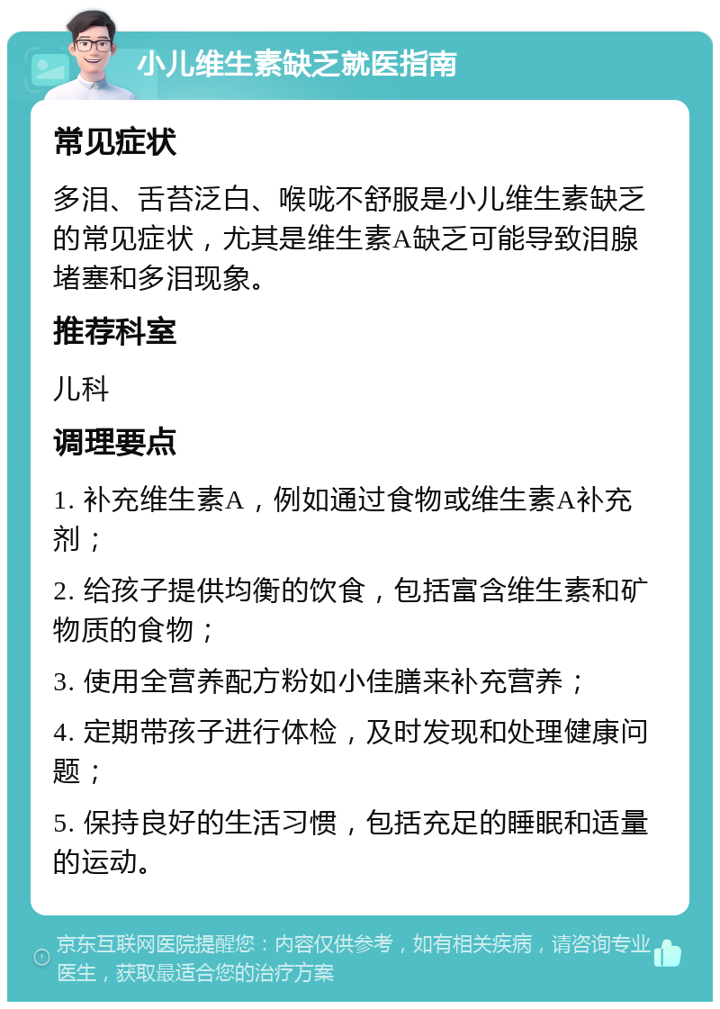 小儿维生素缺乏就医指南 常见症状 多泪、舌苔泛白、喉咙不舒服是小儿维生素缺乏的常见症状，尤其是维生素A缺乏可能导致泪腺堵塞和多泪现象。 推荐科室 儿科 调理要点 1. 补充维生素A，例如通过食物或维生素A补充剂； 2. 给孩子提供均衡的饮食，包括富含维生素和矿物质的食物； 3. 使用全营养配方粉如小佳膳来补充营养； 4. 定期带孩子进行体检，及时发现和处理健康问题； 5. 保持良好的生活习惯，包括充足的睡眠和适量的运动。