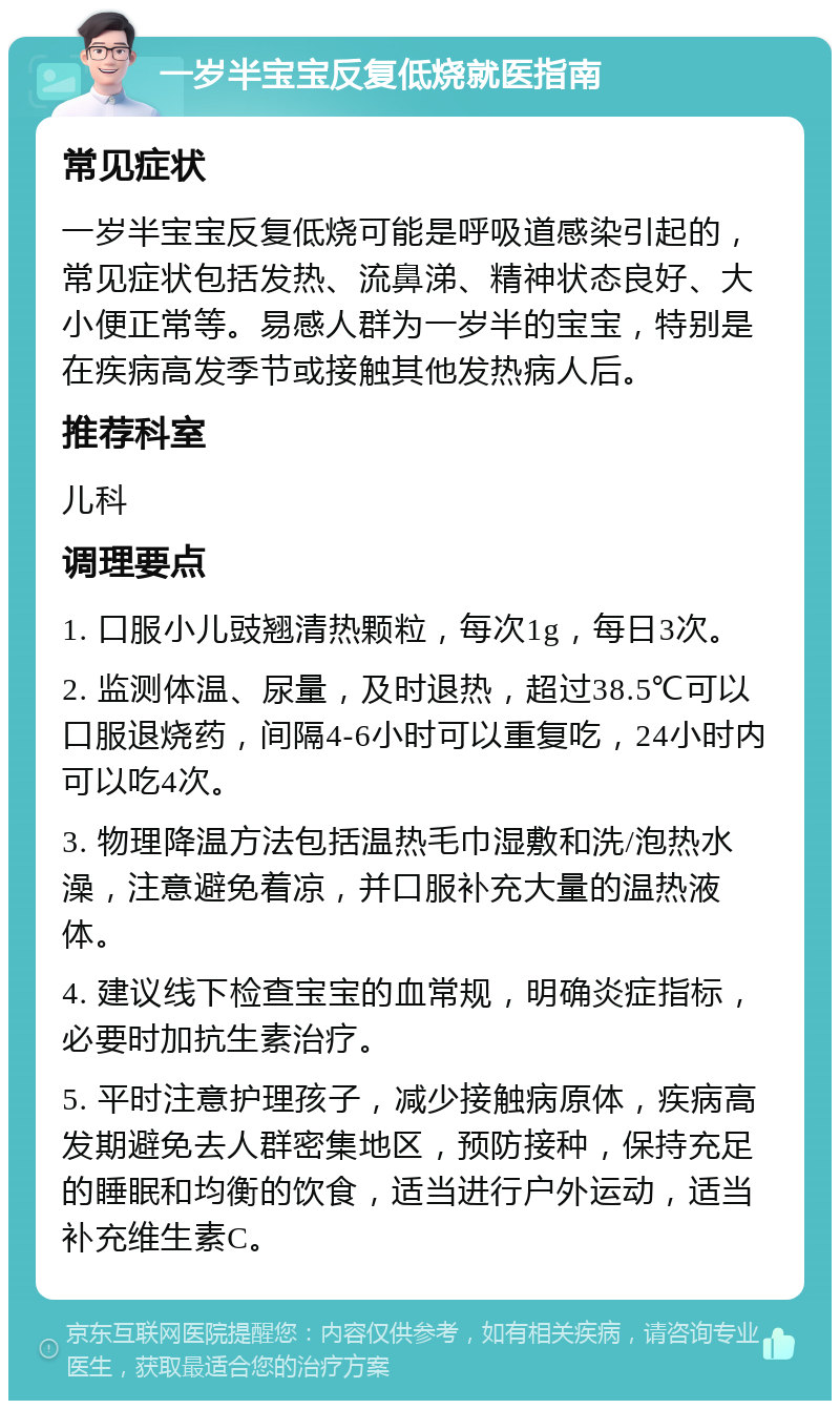 一岁半宝宝反复低烧就医指南 常见症状 一岁半宝宝反复低烧可能是呼吸道感染引起的，常见症状包括发热、流鼻涕、精神状态良好、大小便正常等。易感人群为一岁半的宝宝，特别是在疾病高发季节或接触其他发热病人后。 推荐科室 儿科 调理要点 1. 口服小儿豉翘清热颗粒，每次1g，每日3次。 2. 监测体温、尿量，及时退热，超过38.5℃可以口服退烧药，间隔4-6小时可以重复吃，24小时内可以吃4次。 3. 物理降温方法包括温热毛巾湿敷和洗/泡热水澡，注意避免着凉，并口服补充大量的温热液体。 4. 建议线下检查宝宝的血常规，明确炎症指标，必要时加抗生素治疗。 5. 平时注意护理孩子，减少接触病原体，疾病高发期避免去人群密集地区，预防接种，保持充足的睡眠和均衡的饮食，适当进行户外运动，适当补充维生素C。