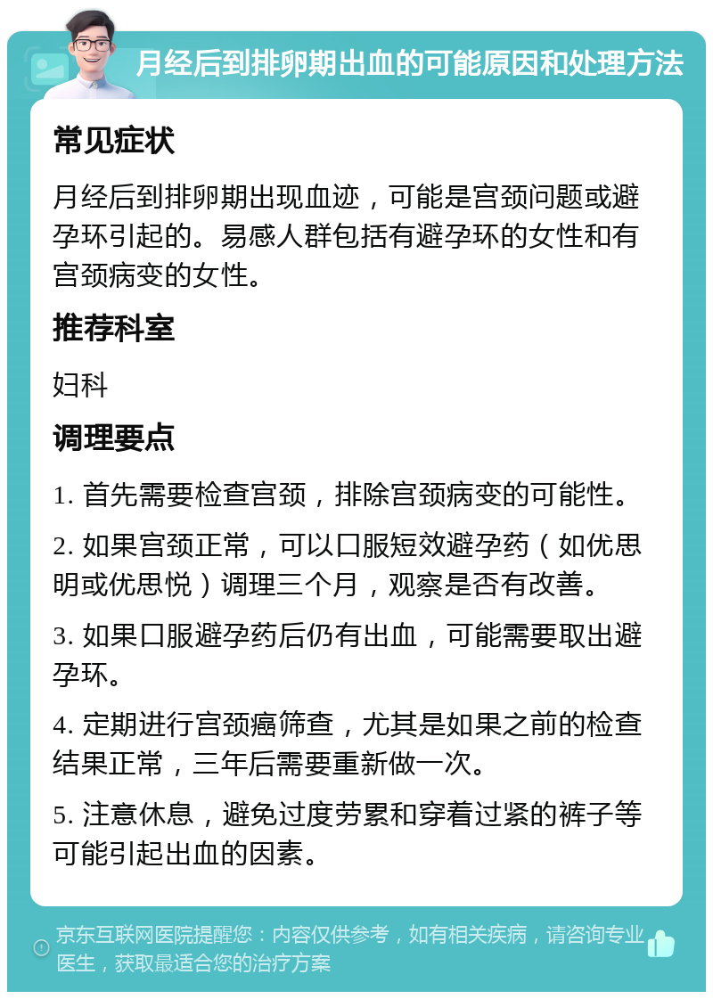 月经后到排卵期出血的可能原因和处理方法 常见症状 月经后到排卵期出现血迹，可能是宫颈问题或避孕环引起的。易感人群包括有避孕环的女性和有宫颈病变的女性。 推荐科室 妇科 调理要点 1. 首先需要检查宫颈，排除宫颈病变的可能性。 2. 如果宫颈正常，可以口服短效避孕药（如优思明或优思悦）调理三个月，观察是否有改善。 3. 如果口服避孕药后仍有出血，可能需要取出避孕环。 4. 定期进行宫颈癌筛查，尤其是如果之前的检查结果正常，三年后需要重新做一次。 5. 注意休息，避免过度劳累和穿着过紧的裤子等可能引起出血的因素。