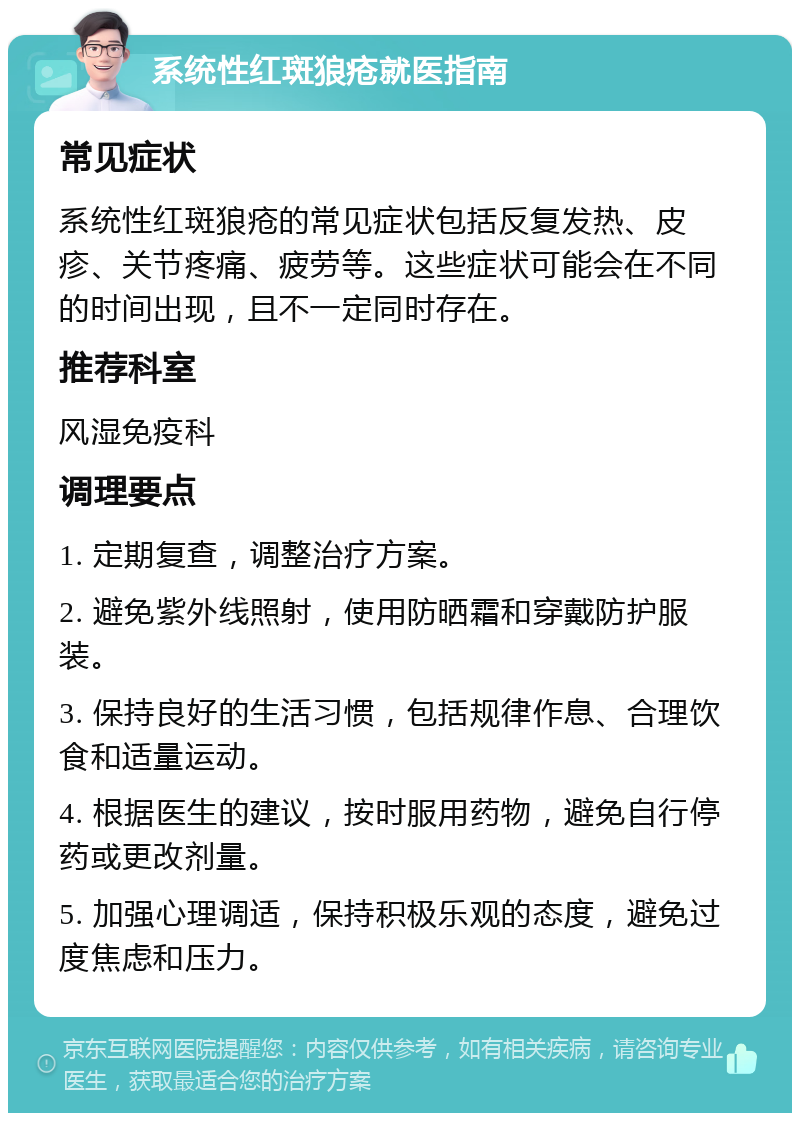 系统性红斑狼疮就医指南 常见症状 系统性红斑狼疮的常见症状包括反复发热、皮疹、关节疼痛、疲劳等。这些症状可能会在不同的时间出现，且不一定同时存在。 推荐科室 风湿免疫科 调理要点 1. 定期复查，调整治疗方案。 2. 避免紫外线照射，使用防晒霜和穿戴防护服装。 3. 保持良好的生活习惯，包括规律作息、合理饮食和适量运动。 4. 根据医生的建议，按时服用药物，避免自行停药或更改剂量。 5. 加强心理调适，保持积极乐观的态度，避免过度焦虑和压力。