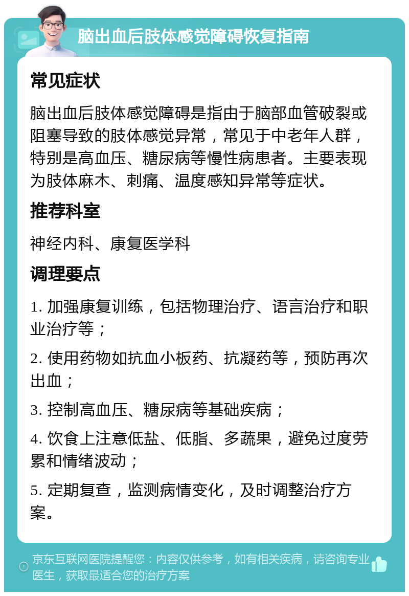 脑出血后肢体感觉障碍恢复指南 常见症状 脑出血后肢体感觉障碍是指由于脑部血管破裂或阻塞导致的肢体感觉异常，常见于中老年人群，特别是高血压、糖尿病等慢性病患者。主要表现为肢体麻木、刺痛、温度感知异常等症状。 推荐科室 神经内科、康复医学科 调理要点 1. 加强康复训练，包括物理治疗、语言治疗和职业治疗等； 2. 使用药物如抗血小板药、抗凝药等，预防再次出血； 3. 控制高血压、糖尿病等基础疾病； 4. 饮食上注意低盐、低脂、多蔬果，避免过度劳累和情绪波动； 5. 定期复查，监测病情变化，及时调整治疗方案。