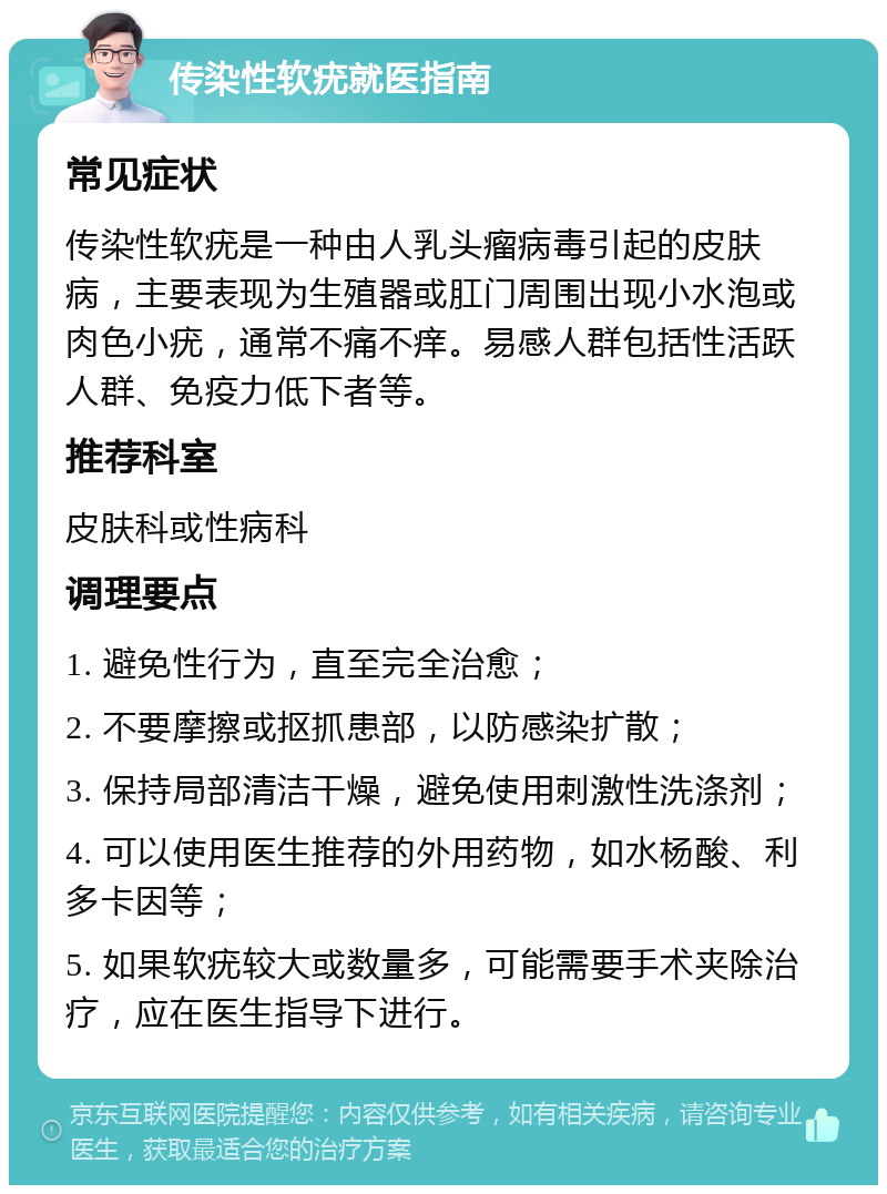 传染性软疣就医指南 常见症状 传染性软疣是一种由人乳头瘤病毒引起的皮肤病，主要表现为生殖器或肛门周围出现小水泡或肉色小疣，通常不痛不痒。易感人群包括性活跃人群、免疫力低下者等。 推荐科室 皮肤科或性病科 调理要点 1. 避免性行为，直至完全治愈； 2. 不要摩擦或抠抓患部，以防感染扩散； 3. 保持局部清洁干燥，避免使用刺激性洗涤剂； 4. 可以使用医生推荐的外用药物，如水杨酸、利多卡因等； 5. 如果软疣较大或数量多，可能需要手术夹除治疗，应在医生指导下进行。