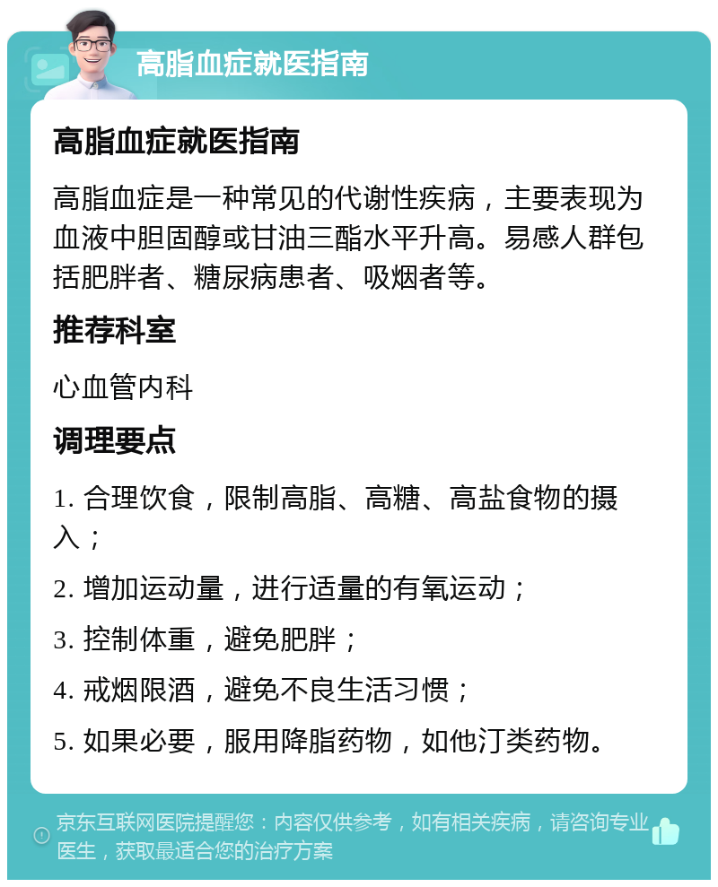 高脂血症就医指南 高脂血症就医指南 高脂血症是一种常见的代谢性疾病，主要表现为血液中胆固醇或甘油三酯水平升高。易感人群包括肥胖者、糖尿病患者、吸烟者等。 推荐科室 心血管内科 调理要点 1. 合理饮食，限制高脂、高糖、高盐食物的摄入； 2. 增加运动量，进行适量的有氧运动； 3. 控制体重，避免肥胖； 4. 戒烟限酒，避免不良生活习惯； 5. 如果必要，服用降脂药物，如他汀类药物。