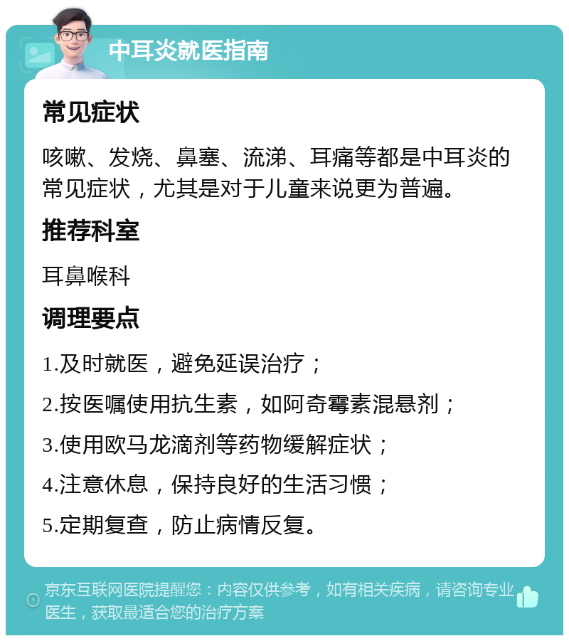 中耳炎就医指南 常见症状 咳嗽、发烧、鼻塞、流涕、耳痛等都是中耳炎的常见症状，尤其是对于儿童来说更为普遍。 推荐科室 耳鼻喉科 调理要点 1.及时就医，避免延误治疗； 2.按医嘱使用抗生素，如阿奇霉素混悬剂； 3.使用欧马龙滴剂等药物缓解症状； 4.注意休息，保持良好的生活习惯； 5.定期复查，防止病情反复。