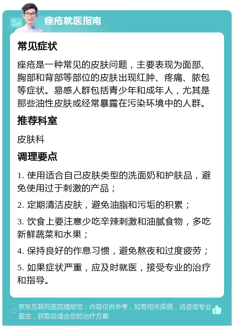 痤疮就医指南 常见症状 痤疮是一种常见的皮肤问题，主要表现为面部、胸部和背部等部位的皮肤出现红肿、疼痛、脓包等症状。易感人群包括青少年和成年人，尤其是那些油性皮肤或经常暴露在污染环境中的人群。 推荐科室 皮肤科 调理要点 1. 使用适合自己皮肤类型的洗面奶和护肤品，避免使用过于刺激的产品； 2. 定期清洁皮肤，避免油脂和污垢的积累； 3. 饮食上要注意少吃辛辣刺激和油腻食物，多吃新鲜蔬菜和水果； 4. 保持良好的作息习惯，避免熬夜和过度疲劳； 5. 如果症状严重，应及时就医，接受专业的治疗和指导。