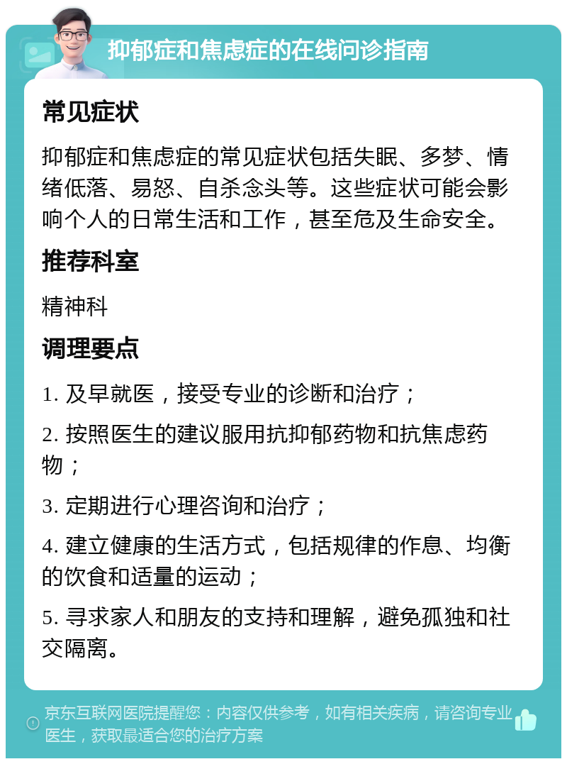 抑郁症和焦虑症的在线问诊指南 常见症状 抑郁症和焦虑症的常见症状包括失眠、多梦、情绪低落、易怒、自杀念头等。这些症状可能会影响个人的日常生活和工作，甚至危及生命安全。 推荐科室 精神科 调理要点 1. 及早就医，接受专业的诊断和治疗； 2. 按照医生的建议服用抗抑郁药物和抗焦虑药物； 3. 定期进行心理咨询和治疗； 4. 建立健康的生活方式，包括规律的作息、均衡的饮食和适量的运动； 5. 寻求家人和朋友的支持和理解，避免孤独和社交隔离。