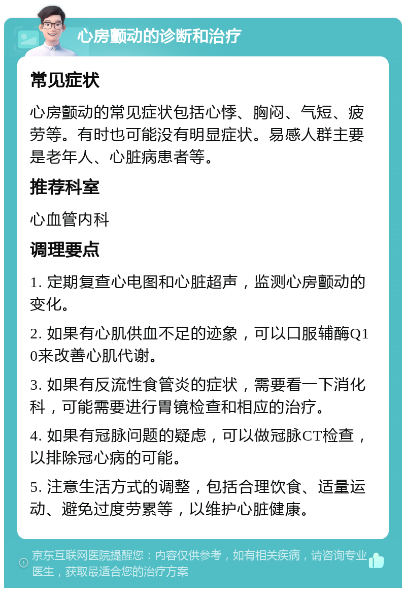 心房颤动的诊断和治疗 常见症状 心房颤动的常见症状包括心悸、胸闷、气短、疲劳等。有时也可能没有明显症状。易感人群主要是老年人、心脏病患者等。 推荐科室 心血管内科 调理要点 1. 定期复查心电图和心脏超声，监测心房颤动的变化。 2. 如果有心肌供血不足的迹象，可以口服辅酶Q10来改善心肌代谢。 3. 如果有反流性食管炎的症状，需要看一下消化科，可能需要进行胃镜检查和相应的治疗。 4. 如果有冠脉问题的疑虑，可以做冠脉CT检查，以排除冠心病的可能。 5. 注意生活方式的调整，包括合理饮食、适量运动、避免过度劳累等，以维护心脏健康。