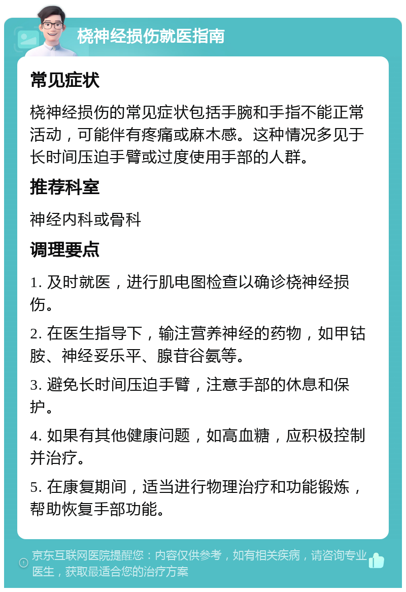 桡神经损伤就医指南 常见症状 桡神经损伤的常见症状包括手腕和手指不能正常活动，可能伴有疼痛或麻木感。这种情况多见于长时间压迫手臂或过度使用手部的人群。 推荐科室 神经内科或骨科 调理要点 1. 及时就医，进行肌电图检查以确诊桡神经损伤。 2. 在医生指导下，输注营养神经的药物，如甲钴胺、神经妥乐平、腺苷谷氨等。 3. 避免长时间压迫手臂，注意手部的休息和保护。 4. 如果有其他健康问题，如高血糖，应积极控制并治疗。 5. 在康复期间，适当进行物理治疗和功能锻炼，帮助恢复手部功能。