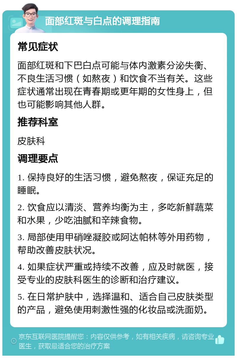 面部红斑与白点的调理指南 常见症状 面部红斑和下巴白点可能与体内激素分泌失衡、不良生活习惯（如熬夜）和饮食不当有关。这些症状通常出现在青春期或更年期的女性身上，但也可能影响其他人群。 推荐科室 皮肤科 调理要点 1. 保持良好的生活习惯，避免熬夜，保证充足的睡眠。 2. 饮食应以清淡、营养均衡为主，多吃新鲜蔬菜和水果，少吃油腻和辛辣食物。 3. 局部使用甲硝唑凝胶或阿达帕林等外用药物，帮助改善皮肤状况。 4. 如果症状严重或持续不改善，应及时就医，接受专业的皮肤科医生的诊断和治疗建议。 5. 在日常护肤中，选择温和、适合自己皮肤类型的产品，避免使用刺激性强的化妆品或洗面奶。