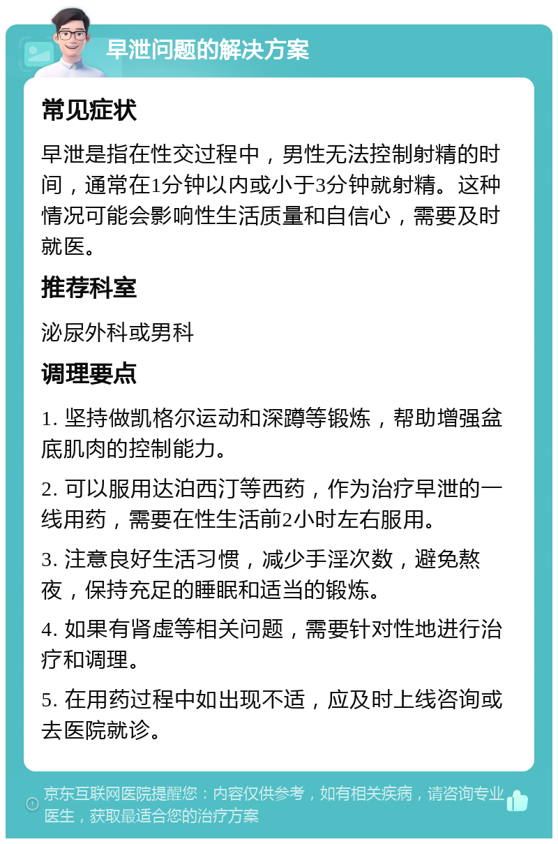 早泄问题的解决方案 常见症状 早泄是指在性交过程中，男性无法控制射精的时间，通常在1分钟以内或小于3分钟就射精。这种情况可能会影响性生活质量和自信心，需要及时就医。 推荐科室 泌尿外科或男科 调理要点 1. 坚持做凯格尔运动和深蹲等锻炼，帮助增强盆底肌肉的控制能力。 2. 可以服用达泊西汀等西药，作为治疗早泄的一线用药，需要在性生活前2小时左右服用。 3. 注意良好生活习惯，减少手淫次数，避免熬夜，保持充足的睡眠和适当的锻炼。 4. 如果有肾虚等相关问题，需要针对性地进行治疗和调理。 5. 在用药过程中如出现不适，应及时上线咨询或去医院就诊。