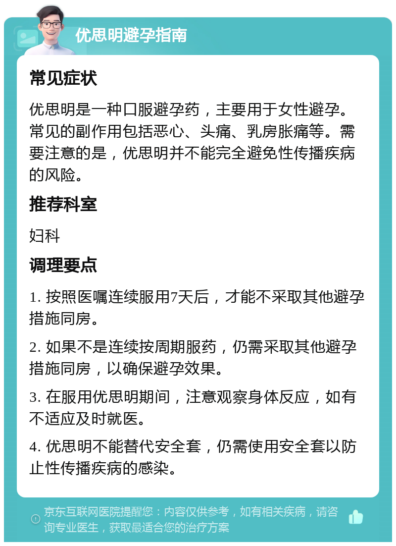 优思明避孕指南 常见症状 优思明是一种口服避孕药，主要用于女性避孕。常见的副作用包括恶心、头痛、乳房胀痛等。需要注意的是，优思明并不能完全避免性传播疾病的风险。 推荐科室 妇科 调理要点 1. 按照医嘱连续服用7天后，才能不采取其他避孕措施同房。 2. 如果不是连续按周期服药，仍需采取其他避孕措施同房，以确保避孕效果。 3. 在服用优思明期间，注意观察身体反应，如有不适应及时就医。 4. 优思明不能替代安全套，仍需使用安全套以防止性传播疾病的感染。