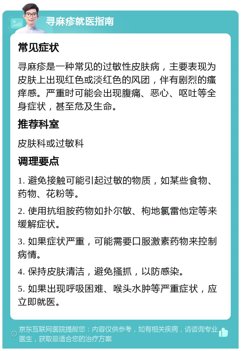 寻麻疹就医指南 常见症状 寻麻疹是一种常见的过敏性皮肤病，主要表现为皮肤上出现红色或淡红色的风团，伴有剧烈的瘙痒感。严重时可能会出现腹痛、恶心、呕吐等全身症状，甚至危及生命。 推荐科室 皮肤科或过敏科 调理要点 1. 避免接触可能引起过敏的物质，如某些食物、药物、花粉等。 2. 使用抗组胺药物如扑尔敏、枸地氯雷他定等来缓解症状。 3. 如果症状严重，可能需要口服激素药物来控制病情。 4. 保持皮肤清洁，避免搔抓，以防感染。 5. 如果出现呼吸困难、喉头水肿等严重症状，应立即就医。