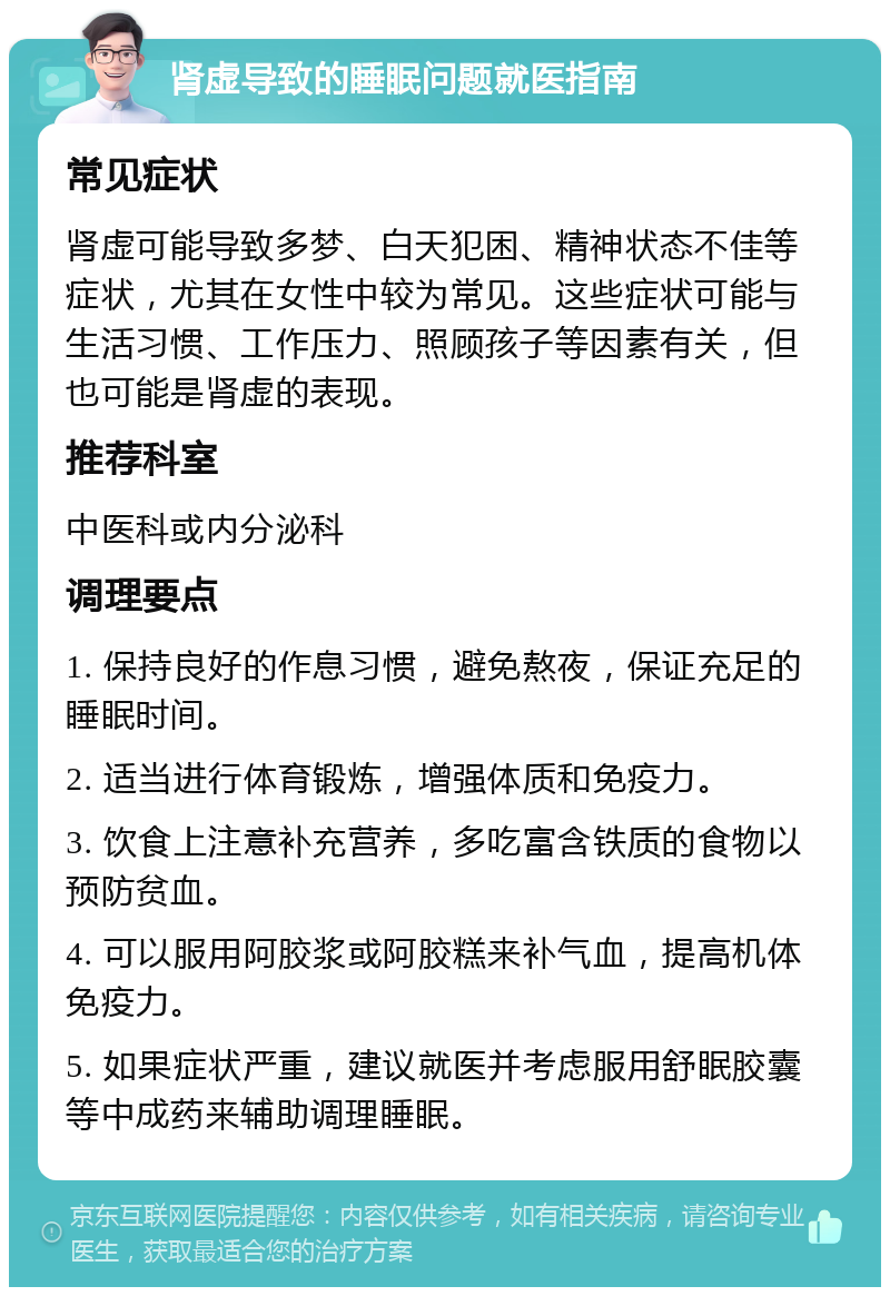 肾虚导致的睡眠问题就医指南 常见症状 肾虚可能导致多梦、白天犯困、精神状态不佳等症状，尤其在女性中较为常见。这些症状可能与生活习惯、工作压力、照顾孩子等因素有关，但也可能是肾虚的表现。 推荐科室 中医科或内分泌科 调理要点 1. 保持良好的作息习惯，避免熬夜，保证充足的睡眠时间。 2. 适当进行体育锻炼，增强体质和免疫力。 3. 饮食上注意补充营养，多吃富含铁质的食物以预防贫血。 4. 可以服用阿胶浆或阿胶糕来补气血，提高机体免疫力。 5. 如果症状严重，建议就医并考虑服用舒眠胶囊等中成药来辅助调理睡眠。