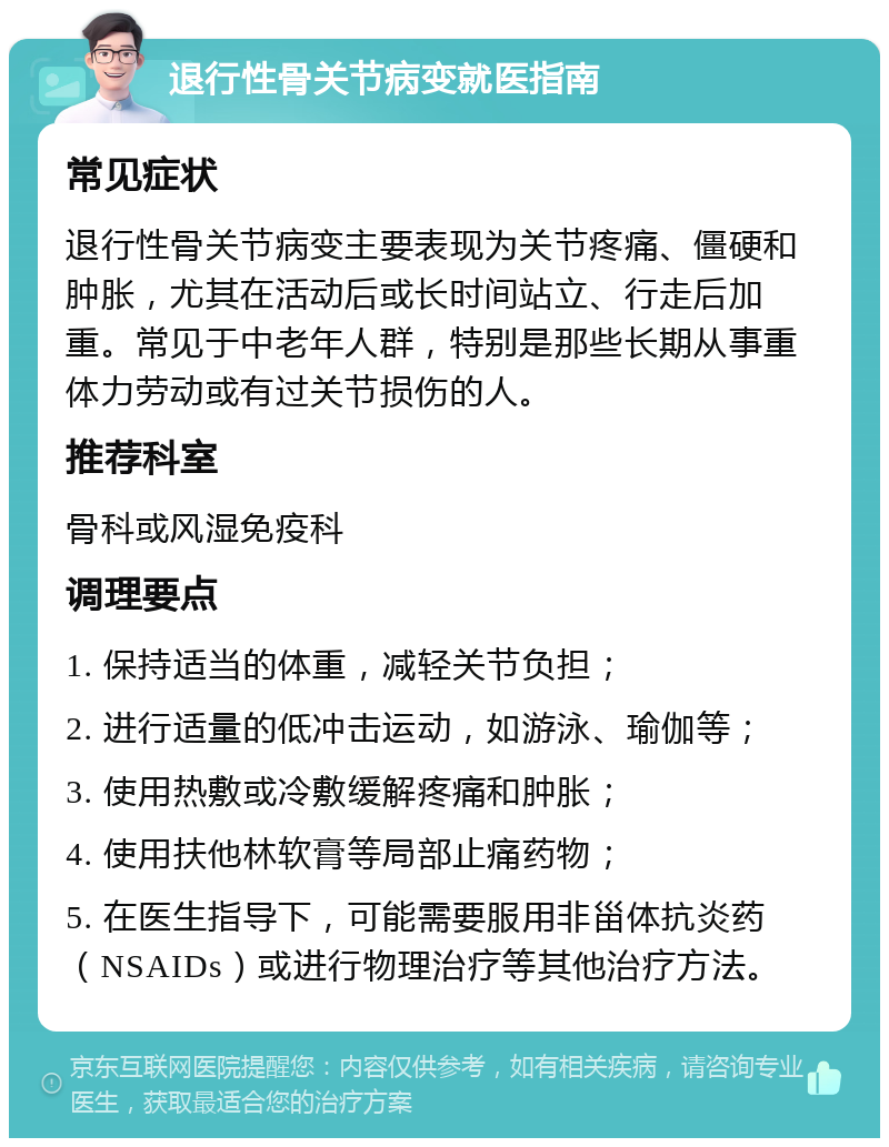 退行性骨关节病变就医指南 常见症状 退行性骨关节病变主要表现为关节疼痛、僵硬和肿胀，尤其在活动后或长时间站立、行走后加重。常见于中老年人群，特别是那些长期从事重体力劳动或有过关节损伤的人。 推荐科室 骨科或风湿免疫科 调理要点 1. 保持适当的体重，减轻关节负担； 2. 进行适量的低冲击运动，如游泳、瑜伽等； 3. 使用热敷或冷敷缓解疼痛和肿胀； 4. 使用扶他林软膏等局部止痛药物； 5. 在医生指导下，可能需要服用非甾体抗炎药（NSAIDs）或进行物理治疗等其他治疗方法。